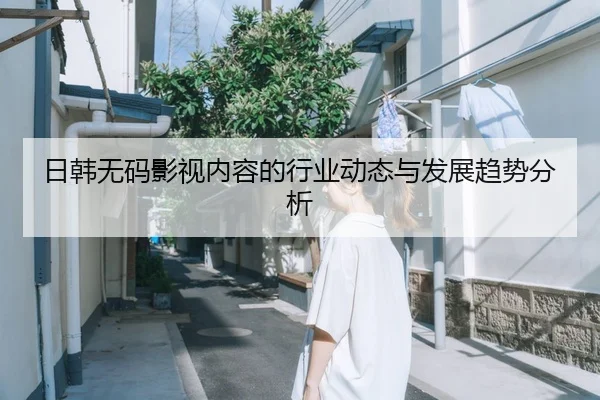 日韩无码影视内容的行业动态与发展趋势分析